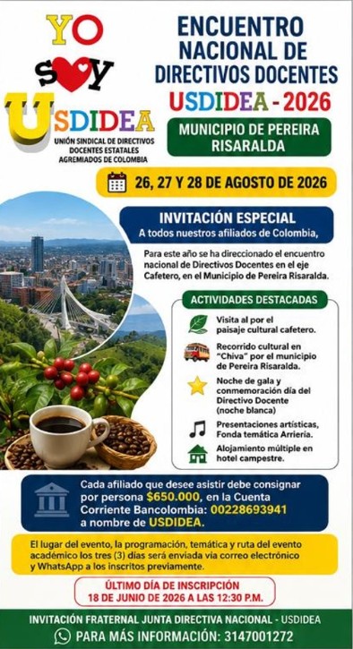 Encuentro nacional de Directivos Docentes USDIDEA - 2026
Municipio de Pereira Risaralda 26,27,28 agosto
Invitación especial a todos nuestros afiliados de Colombia, Para este año se han direccionado el encuentro nacional de Directivos Docentes en el eje Cafetero, en el Municipio de Pereira Risaralda.
-visita al por el paisaje cultural cafetero.
-Recorrido cultural en “Chiva” por el municipio de Pereira Risaralda
- Noche de gala y conmemoración día del Directivo Docente (noche blanca)
Presentaciones de artísticas, Fonda temática Arriería.
-Alojamiento múltiple en hotel campestre.
-La organización ofrece Transporte ida y regreso terrestre.
afiliado que desee asistir debe consignar por persona $650.000 , en la Cuenta Corriente Bancolombia: 00228693941 a nombre de USDIDEA.
Invitamos a todos los directivos docentes afiliados a inscribirse en el link https://forms.gle/WcuBPy6dYR1yZn4d6
El lugar del evento, la programación, temática y ruta del evento académico los tres (3) días será enviada vía correo electrónico y WhatsApp a los inscritos previamente.
- Último día de Inscripción 18 de junio 2026 a las 12:30 P.M.
Invitación fraternal Junta Directiva Nacional - USDIDEA
Invitación fraternal Junta Directiva Nacional - USDIDEA